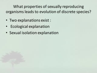 What properties of sexually reproducing
organisms leads to evolution of discrete species?
• Two explanationsexist :
• Ecological explanation
• Sexual isolation explanation
 