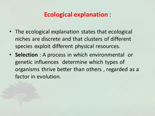 Ecological explanation :
• The ecological explanation states that ecological
niches are discrete and that clusters of different
species exploit different physical resources.
• Selection : A process in which environmental or
genetic influences determine which types of
organisms thrive better than others , regarded as a
factor in evolution.
 