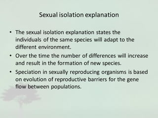 Sexual isolation explanation
• The sexual isolation explanation states the
individuals of the same species will adapt to the
different environment.
• Over the time the number of differences will increase
and result in the formation of new species.
• Speciation in sexually reproducing organisms is based
on evolution of reproductive barriers for the gene
flow between populations.
 