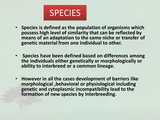SPECIES
• Species is defined as the population of organisms which
possess high level of similarity that can be reflected by
means of an adaptation to the same niche or transfer of
genetic material from one individual to other.
• Species have been defined based on differences among
the individuals either genetically or morphologically or
ability to interbreed or a common lineage.
• However in all the cases development of barriers like
morphological ,behavioral or physiological including
genetic and cytoplasmic incompatibility lead to the
formation of new species by interbreeding.
 