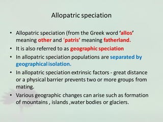 Allopatric speciation
• Allopatric speciation (from the Greek word ‘allos’
meaning other and ‘patris’ meaning fatherland.
• It is also referred to as geographic speciation
• In allopatric speciation populations are separated by
geographicalisolation.
• In allopatric speciation extrinsic factors - great distance
or a physical barrier prevents two or more groups from
mating.
• Various geographic changes can arise such as formation
of mountains , islands ,water bodies or glaciers.
 