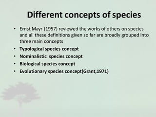 Different concepts of species
• Ernst Mayr (1957) reviewed the works of others on species
and all these definitions given so far are broadly grouped into
three main concepts
• Typological species concept
• Nominalistic species concept
• Biological species concept
• Evolutionary species concept(Grant,1971)
 