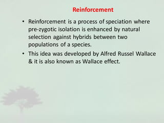 Reinforcement
• Reinforcement is a process of speciation where
pre-zygotic isolation is enhanced by natural
selection against hybrids between two
populations of a species.
• This idea was developed by Alfred Russel Wallace
& it is also known as Wallace effect.
 