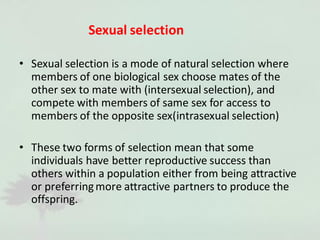 Sexual selection
• Sexual selection is a mode of natural selection where
members of one biological sex choose mates of the
other sex to mate with (intersexual selection), and
compete with members of same sex for access to
members of the opposite sex(intrasexual selection)
• These two forms of selection mean that some
individuals have better reproductive success than
others within a population either from being attractive
or preferringmore attractive partners to produce the
offspring.
 