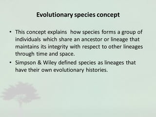 Evolutionary species concept
• This concept explains how species forms a group of
individuals which share an ancestor or lineage that
maintains its integrity with respect to other lineages
through time and space.
• Simpson & Wiley defined species as lineages that
have their own evolutionary histories.
 