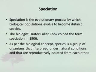 Speciation
• Speciation is the evolutionary process by which
biological populations evolve to become distinct
species.
• The biologist Orator Fuller Cook coined the term
speciation in 1906.
• As per the biological concept, species is a group of
organisms that interbreed under natural conditions
and that are reproductively isolated from each other.
 