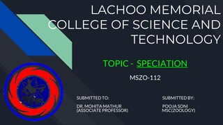 LACHOO MEMORIAL
COLLEGE OF SCIENCE AND
TECHNOLOGY
TOPIC - SPECIATION
MSZO-112
SUBMITTED TO: SUBMITTED BY:
DR. MOHITA MATHUR POOJA SONI
(ASSOCIATE PROFESSOR) MSC(ZOOLOGY)
 