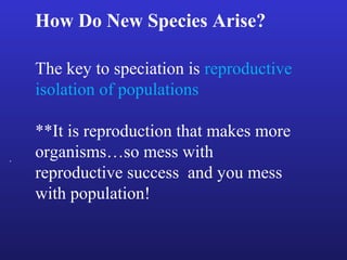 How Do New Species Arise?

    The key to speciation is reproductive
    isolation of populations

    **It is reproduction that makes more
.   organisms…so mess with
    reproductive success and you mess
    with population!
 