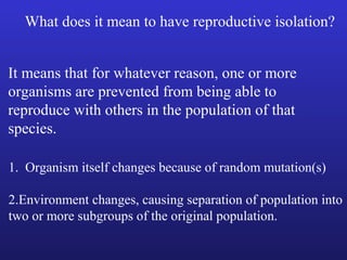What does it mean to have reproductive isolation?


It means that for whatever reason, one or more
organisms are prevented from being able to
reproduce with others in the population of that
species.

1. Organism itself changes because of random mutation(s)

2.Environment changes, causing separation of population into
two or more subgroups of the original population.
 