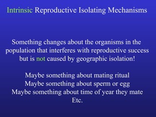 Intrinsic Reproductive Isolating Mechanisms



  Something changes about the organisms in the
population that interferes with reproductive success
    but is not caused by geographic isolation!

     Maybe something about mating ritual
     Maybe something about sperm or egg
  Maybe something about time of year they mate
                     Etc.
 