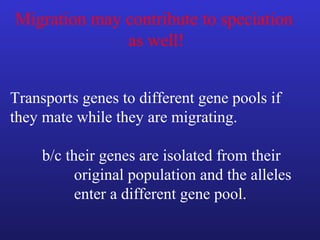 Migration may contribute to speciation
              as well!


Transports genes to different gene pools if
they mate while they are migrating.

     b/c their genes are isolated from their
           original population and the alleles
           enter a different gene pool.
 