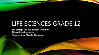 LIFE SCIENCES GRADE 12
The concept and two types of speciation
Allopatric and sympatric
Presented by Maseko Remember
 