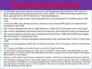 Species Extinction Facts
 16,928 plant and animal species are known to be threatened with extinction. This may be a
gross underestimate because less than 3% of the world’s 1.9 million described species have
been assessed for the IUCN Red List of Threatened Species.
 Only 1.9 million species have been described out of an estimated 13-14 million species that
exist.
 In the last 500 years, human activity is known to have forced 869 species to extinction (or
extinction in the wild).
 One in four mammals and one in eight birds face a high risk of extinction in the near future.
 One in three amphibians and almost half of all tortoises and freshwater turtles are threatened.
 The current species extinction rate is estimated to be between 1,000 and 10,000 times higher
than the natural or ‘background’ rate.
 The total number of known threatened animal species has increased from 5,205 to 8,462 since
1996.
 Habitat loss and degradation affect 89% of all threatened birds, 83% of mammals, and 91% of threatened
plants.
 All 22 species of albatross are under threat as a result of long-line fishing.
 A total of 8,457 threatened plants are listed. This is around 2% of the world’s described plants. As only
approximately 4% of the world’s described plants have been evaluated, the true percentage of threatened
plant species is much higher.
 Indonesia, India, Brazil and China are among the countries with the most threatened mammals and birds.
 The frequently asked question of “how many species have gone extinct in the last 100 years” is difficult to
answer because of problems in recording contemporary extinction events. Decline and eventual extinction
may take place over many years, or even centuries in the case of very long-lived organisms like some of
the large mammal and tree species.
 