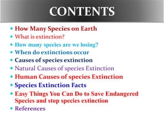 CONTENTS
 How Many Species on Earth
 What is extinction?
 How many species are we losing?
 When do extinctions occur
 Causes of species extinction
 Natural Causes of species Extinction
 Human Causes of species Extinction
 Species Extinction Facts
 Easy Things You Can Do to Save Endangered
Species and stop species extinction
 References
 