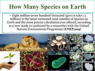  Eight million seven hundred thousand (give or take 1.3
million) is the latest estimated total number of species on
Earth and the most precise calculation ever offered, according
to a new study co-authored by a researcher with the United
Nations Environment Programme (UNEP,2015)
How Many Species on Earth
 