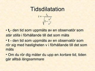Tidsdilatation
• t0 - den tid som uppmäts av en observatör som
står stilla i förhållande till det som mäts
• t - den tid som uppmäts av en observatör som
rör sig med hastigheten v i förhållande till det som
mäts
• Om du rör dig mäter du upp en kortare tid, tiden
går alltså långsammare
2
2
0
1
c
v
t
t
−
=
 