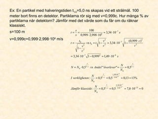 Ex: En partikel med halveringstiden t1/2=5,0 ns skapas vid ett strålmål. 100
meter bort finns en detektor. Partiklarna rör sig med v=0,999c. Hur många % av
partiklarna når detektorn? Jämför med det värde som du får om du räknar
klassiskt.
s=100 m
v=0,999c=0,999·2,998·108
m/s
s
c
c
c
v
tt
c
v
t
t
s
v
s
t
827
2
2
7
2
2
0
2
2
0
7
8
1049,1999,011034,3
)999,0(
11034,31
1
1034,3
10998,2999,0
100
−−
−
−
⋅≈−⋅=
⋅
−⋅≈−=⇒
−
=
⋅≈
⋅⋅
==
0108,75,05,0:
%1313,05,05,0:
5,0""5,0
21105
1034,3
0
105
1049,1
0
0
0
9
7
2/1
9
8
2/1
2/12/1
≈⋅≈==
=≈==
==⇒⋅=
−⋅
⋅
⋅
⋅
−
−
−
−
t
t
t
t
t
t
t
t
N
N
klassisktJämför
N
N
enverklighetI
N
N
överleverAndelNN
 