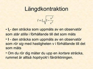 Längdkontraktion
• l0 - den sträcka som uppmäts av en observatör
som står stilla i förhållande till det som mäts
• l - den sträcka som uppmäts av en observatör
som rör sig med hastigheten v i förhållande till det
som mäts
• Om du rör dig mäter du upp en kortare sträcka,
rummet är alltså hoptryckt i färdriktningen.
2
2
0 1
c
v
ll −=
 
