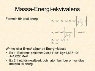 Massa-Energi-ekvivalens
Formeln för total energi
W=mc2
eller E=mc2
säger att Energi=Massa
• Ex 1: Elektron+positron: 2x9,11·10-31
kg=1,637·10-13
J=1,022 MeV
• Ex 2: I ett kärnkraftverk och i atombomber omvandlas
materia till energi
2
22
2
2
22
2
2
22
)11(
01
1
1
1
1
1
mcW
mcmcW
vsätt
c
v
mcmcW
c
v
mcWmenWmcW
tot
tot
tot
kktot
=
−+=
=












−
−
+=












−
−
=+=
 