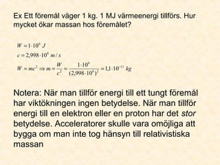 Ex Ett föremål väger 1 kg. 1 MJ värmeenergi tillförs. Hur
mycket ökar massan hos föremålet?
kg
c
W
mmcW
smc
JW
11
28
6
2
2
8
6
101,1
)10998,2(
101
/10998,2
101
−
⋅=
⋅
⋅
==⇒=
⋅=
⋅=
Notera: När man tillför energi till ett tungt föremål
har viktökningen ingen betydelse. När man tillför
energi till en elektron eller en proton har det stor
betydelse. Acceleratorer skulle vara omöjliga att
bygga om man inte tog hänsyn till relativistiska
massan
 