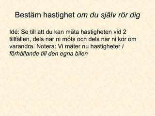 Bestäm hastighet om du själv rör dig
Idé: Se till att du kan mäta hastigheten vid 2
tillfällen, dels när ni möts och dels när ni kör om
varandra. Notera: Vi mäter nu hastigheter i
förhållande till den egna bilen
 