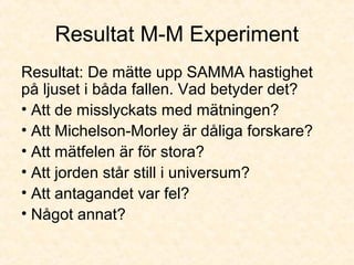 Resultat M-M Experiment
Resultat: De mätte upp SAMMA hastighet
på ljuset i båda fallen. Vad betyder det?
• Att de misslyckats med mätningen?
• Att Michelson-Morley är dåliga forskare?
• Att mätfelen är för stora?
• Att jorden står still i universum?
• Att antagandet var fel?
• Något annat?
 