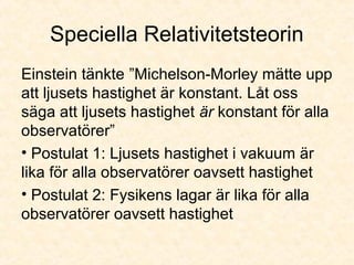 Speciella Relativitetsteorin
Einstein tänkte ”Michelson-Morley mätte upp
att ljusets hastighet är konstant. Låt oss
säga att ljusets hastighet är konstant för alla
observatörer”
• Postulat 1: Ljusets hastighet i vakuum är
lika för alla observatörer oavsett hastighet
• Postulat 2: Fysikens lagar är lika för alla
observatörer oavsett hastighet
 