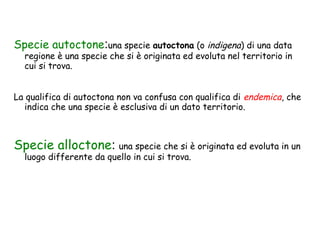 Specie autoctone:una specie autoctona (o indigena) di una data

regione è una specie che si è originata ed evoluta nel territorio in
cui si trova.

La qualifica di autoctona non va confusa con qualifica di endemica, che
indica che una specie è esclusiva di un dato territorio.

Specie alloctone: una specie che si è originata ed evoluta in un
luogo differente da quello in cui si trova.

 