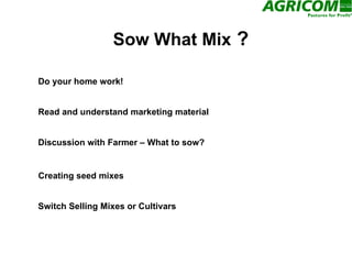 Sow What Mix  ? Do your home work! Creating seed mixes Discussion with Farmer – What to sow? Read and understand marketing material Switch Selling Mixes or Cultivars 