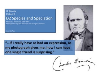 IB Biology
Option D
D2 Species and Speciation
All syllabus statements ©IBO 2007
All images CC or public domain or link to original material.



Jason de Nys




“…if I really have as bad an expression, as
my photograph gives me, how I can have
one single friend is surprising."
 