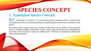 SPECIES CONCEPT
1. Typological Species Concept:
Def. According to it species is “A very natural group of organisms hence a natural taxon
in classification has an invariant generalized or idealized pattern shared by all members of the
group”.
According to this concept, there are a number of diversities on the surface of the earth that
exist as a limited number of universals or types. These types do not bear any relationship to
each other. The universals or types are called species. Variation is considered as trifling and
irrelevant phenomenon.
Noor Zada, M.Sc Zoology, KUST, Kohat
 