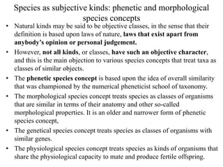 Species as subjective kinds: phenetic and morphological
species concepts
• Natural kinds may be said to be objective classes, in the sense that their
definition is based upon laws of nature, laws that exist apart from
anybody’s opinion or personal judgement.
• However, not all kinds, or classes, have such an objective character,
and this is the main objection to various species concepts that treat taxa as
classes of similar objects.
• The phenetic species concept is based upon the idea of overall similarity
that was championed by the numerical pheneticist school of taxonomy.
• The morphological species concept treats species as classes of organisms
that are similar in terms of their anatomy and other so-called
morphological properties. It is an older and narrower form of phenetic
species concept,
• The genetical species concept treats species as classes of organisms with
similar genes.
• The physiological species concept treats species as kinds of organisms that
share the physiological capacity to mate and produce fertile offspring.
 