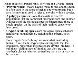 Kinds of Species: Polymorphic, Polytypic and Cryptic (Sibling)
• ‘Polymorphism’ means having many forms, and this term
is often used in the sense of genetic polymorphism, but it
also is sometimes used to refer to morphs within a species.
• A polytypic species is one that exists as discrete
populations that are somewhat divergent from one another.
Advocates of the biological species concept treat these as
single species, on the basis of their retained capacity to
interbreed.
• Cryptic or sibling species are biological species that are
hard for us human beings, including the experts, to tell
apart.
• Both ‘cryptic’ and ‘sibling’ are somewhat misleading
terms. To call them ‘cryptic species’ suggests that the
organisms, rather than the species are cryptic (hidden). To
call them ‘sibling species’ implies that they are one
another’s closest relatives, something that may or may not
be the case.
 
