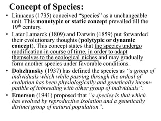 Concept of Species:
• Linnaeus (1735) conceived “species” as a unchangeable
unit. This monotypic or static concept prevailed till the
19th century.
• Later Lamarck (1809) and Darwin (1859) put forwarded
their evolutionary thoughts (polytypic or dynamic
concept). This concept states that the species undergo
modification in course of time, in order to adapt
themselves to the ecological niches and may gradually
form another species under favorable conditions.
• Dobzhansky (1937) has defined the species as “a group of
individuals which while passing through the ordeal of
evolution has been physiologically and genetically incom-
patible of inbreeding with other group of individuals”.
• Emerson (1941) proposed that “a species is that which
has evolved by reproductive isolation and a genetically
distinct group of natural population”.
 