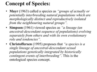 • Mayr (1963) called a species as “groups of actually or
potentially interbreeding natural populations which are
morphologically distinct and reproductively isolated
from the neighbouring natural groups”.
• Simpson (1961) viewed species as “a lineage (an
ancestral-descendant sequence of populations) evolving
separately from others and with its own evolutionary
role and tendencies”.
• Christoffersen (1995) proposes that “a species is a
single lineage of ancestral-descendant sexual
populations genetically integrated by historically
contingent events of interbreeding”. This is the
ontological species concept.
Concept of Species:
 