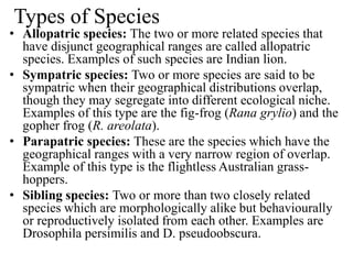 Types of Species
• Allopatric species: The two or more related species that
have disjunct geographical ranges are called allopatric
species. Examples of such species are Indian lion.
• Sympatric species: Two or more species are said to be
sympatric when their geographical distributions overlap,
though they may segregate into different ecological niche.
Examples of this type are the fig-frog (Rana grylio) and the
gopher frog (R. areolata).
• Parapatric species: These are the species which have the
geographical ranges with a very narrow region of overlap.
Example of this type is the flightless Australian grass-
hoppers.
• Sibling species: Two or more than two closely related
species which are morphologically alike but behaviourally
or reproductively isolated from each other. Examples are
Drosophila persimilis and D. pseudoobscura.
 