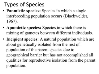Types of Species
• Panmictic species: Species in which a single
interbreeding population occurs (Blackwelder,
1967).
• Apomictic species: Species in which there is
mixing of gametes between different individuals.
• Incipient species: A natural population which are
about genetically isolated from the rest of
population of the parent species due to
geographical barrier but has not accomplished all
qualities for reproductive isolation from the parent
population.
 