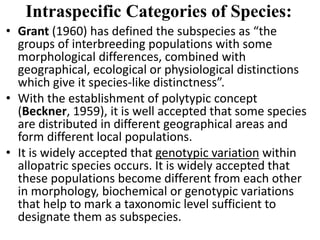 • Grant (1960) has defined the subspecies as “the
groups of interbreeding populations with some
morphological differences, combined with
geographical, ecological or physiological distinctions
which give it species-like distinctness”.
• With the establishment of polytypic concept
(Beckner, 1959), it is well accepted that some species
are distributed in different geographical areas and
form different local populations.
• It is widely accepted that genotypic variation within
allopatric species occurs. It is widely accepted that
these populations become different from each other
in morphology, biochemical or genotypic variations
that help to mark a taxonomic level sufficient to
designate them as subspecies.
Intraspecific Categories of Species:
 