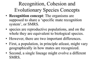 Recognition, Cohesion and
Evolutionary Species Concepts
• Recognition concept: The organisms are
supposed to share a ‘specific mate recognition
system’, or SMRS.
• species are reproductive populations, and on the
whole they are equivalent to biological species.
• However, there are two important differences.
• First, a population, in principle atleast, might vary
geographically in how mates are recognized.
• Second, a single lineage might evolve a different
SMRS.
 