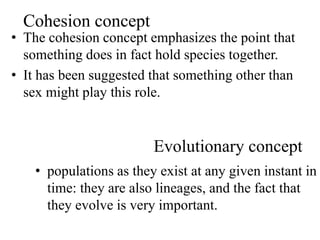 Cohesion concept
• The cohesion concept emphasizes the point that
something does in fact hold species together.
• It has been suggested that something other than
sex might play this role.
Evolutionary concept
• populations as they exist at any given instant in
time: they are also lineages, and the fact that
they evolve is very important.
 