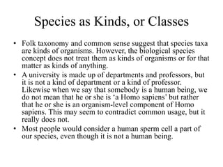 Species as Kinds, or Classes
• Folk taxonomy and common sense suggest that species taxa
are kinds of organisms. However, the biological species
concept does not treat them as kinds of organisms or for that
matter as kinds of anything.
• A university is made up of departments and professors, but
it is not a kind of department or a kind of professor.
Likewise when we say that somebody is a human being, we
do not mean that he or she is ‘a Homo sapiens’ but rather
that he or she is an organism-level component of Homo
sapiens. This may seem to contradict common usage, but it
really does not.
• Most people would consider a human sperm cell a part of
our species, even though it is not a human being.
 