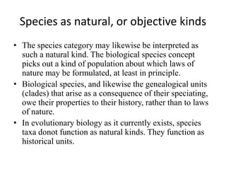 Species as natural, or objective kinds
• The species category may likewise be interpreted as
such a natural kind. The biological species concept
picks out a kind of population about which laws of
nature may be formulated, at least in principle.
• Biological species, and likewise the genealogical units
(clades) that arise as a consequence of their speciating,
owe their properties to their history, rather than to laws
of nature.
• In evolutionary biology as it currently exists, species
taxa donot function as natural kinds. They function as
historical units.
 