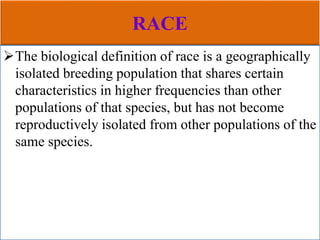 RACE
The biological definition of race is a geographically
isolated breeding population that shares certain
characteristics in higher frequencies than other
populations of that species, but has not become
reproductively isolated from other populations of the
same species.
 