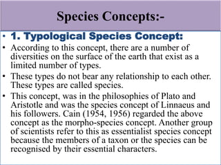 Species Concepts:-
• 1. Typological Species Concept:
• According to this concept, there are a number of
diversities on the surface of the earth that exist as a
limited number of types.
• These types do not bear any relationship to each other.
These types are called species.
• This concept, was in the philosophies of Plato and
Aristotle and was the species concept of Linnaeus and
his followers. Cain (1954, 1956) regarded the above
concept as the morpho-species concept. Another group
of scientists refer to this as essentialist species concept
because the members of a taxon or the species can be
recognised by their essential characters.
 