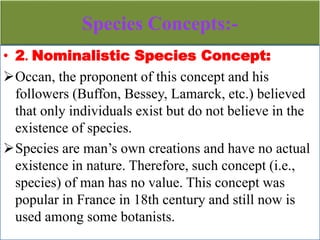 Species Concepts:-
• 2. Nominalistic Species Concept:
Occan, the proponent of this concept and his
followers (Buffon, Bessey, Lamarck, etc.) believed
that only individuals exist but do not believe in the
existence of species.
Species are man’s own creations and have no actual
existence in nature. Therefore, such concept (i.e.,
species) of man has no value. This concept was
popular in France in 18th century and still now is
used among some botanists.
 