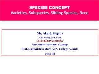 SPECIES CONCEPT
Varieties, Subspecies, Sibling Species, Race
Mr. Akash Bagade
M.Sc. Zoology, NET, GATE
LECTURER IN ZOOLOGY
Post Graduate Department of Zoology,
Prof. Ramkrishna More ACS College Akurdi,
Pune-44
 