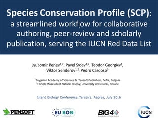 v
Species Conservation Profile (SCP):
a streamlined workflow for collaborative
authoring, peer-review and scholarly
publication, serving the IUCN Red Data List
Lyubomir Penev1,2, Pavel Stoev1,2, Teodor Georgiev1,
Viktor Senderov1,2, Pedro Cardoso3
1Bulgarian Academy of Sciences & 2Pensoft Publishers, Sofia, Bulgaria
3Finnish Museum of Natural History, University of Helsinki, Finland
Island Biology Conference, Terceira, Azores, July 2016
 
