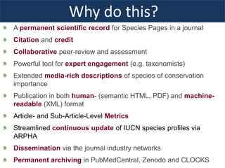Why do this?
A permanent scientific record for Species Pages in a journal
Citation and credit
Collaborative peer-review and assessment
Powerful tool for expert engagement (e.g. taxonomists)
Extended media-rich descriptions of species of conservation
importance
Publication in both human- (semantic HTML, PDF) and machine-
readable (XML) format
Article- and Sub-Article-Level Metrics
Streamlined continuous update of IUCN species profiles via
ARPHA
Dissemination via the journal industry networks
Permanent archiving in PubMedCentral, Zenodo and CLOCKS
 