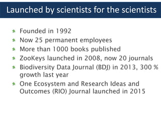 Launched by scientists for the scientists
Founded in 1992
Now 25 permanent employees
More than 1000 books published
ZooKeys launched in 2008, now 20 journals
Biodiversity Data Journal (BDJ) in 2013, 300 %
growth last year
One Ecosystem and Research Ideas and
Outcomes (RIO) Journal launched in 2015
 