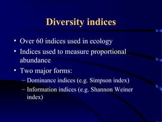 Diversity indices
• Over 60 indices used in ecology
• Indices used to measure proportional
abundance
• Two major forms:
– Dominance indices (e.g. Simpson index)
– Information indices (e.g. Shannon Weiner
index)
 